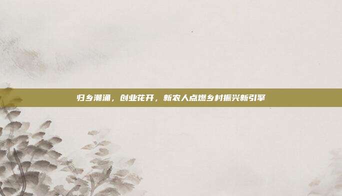 归乡潮涌,创业花开,新农人点燃乡村振兴新引擎