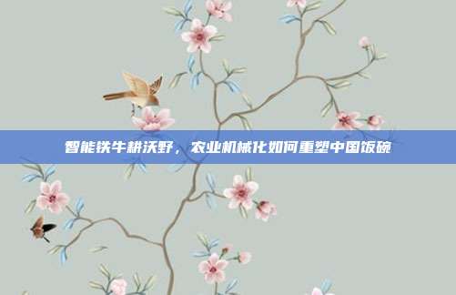 智能铁牛耕沃野,农业机械化如何重塑中国饭碗