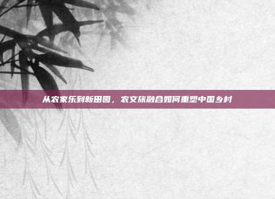 从农家乐到新田园,农文旅融合如何重塑中国乡村
