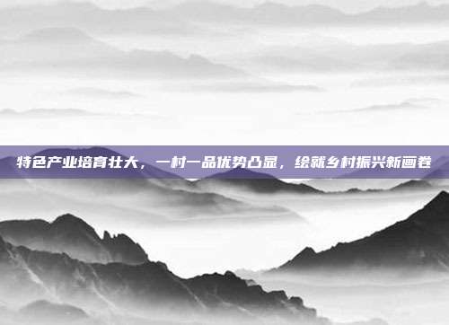 特色产业培育壮大,一村一品优势凸显,绘就乡村振兴新画卷