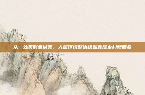 从一处美到全域美,人居环境整治绘就宜居乡村新画卷