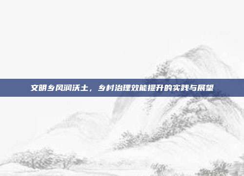 文明乡风润沃土,乡村治理效能提升的实践与展望