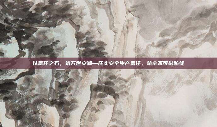 以责任之石，筑万世安澜—压实安全生产责任，筑牢不可破防线