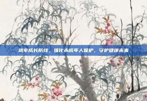 筑牢成长防线，强化未成年人保护，守护健康未来
