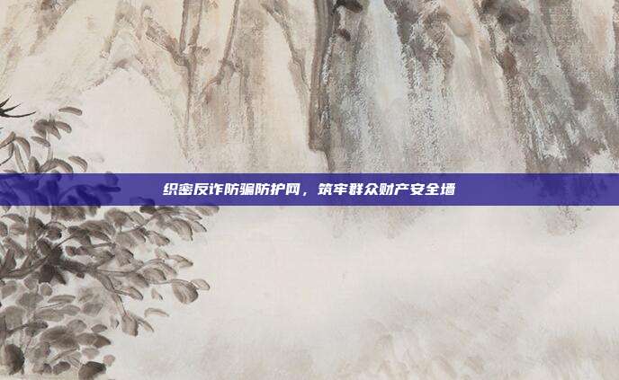 织密反诈防骗防护网，筑牢群众财产安全墙