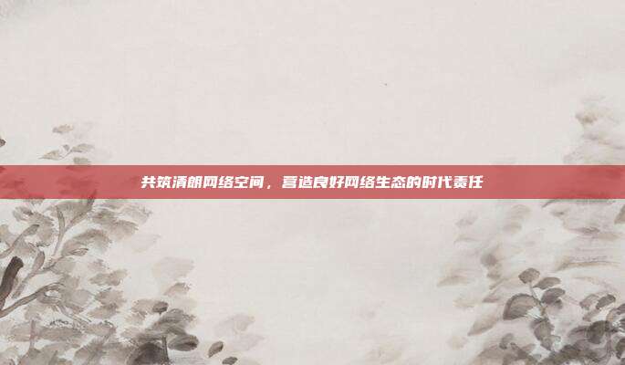 共筑清朗网络空间，营造良好网络生态的时代责任