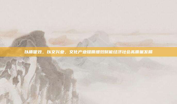 以质促效，以文兴业，文化产业提质增效赋能经济社会高质量发展