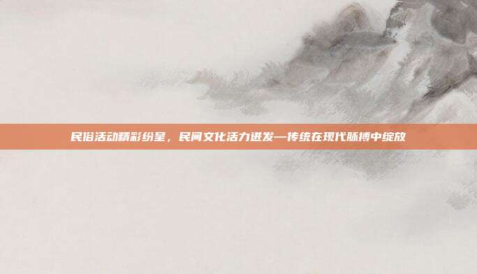 民俗活动精彩纷呈，民间文化活力迸发—传统在现代脉搏中绽放