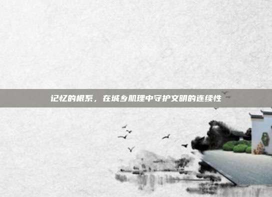记忆的根系,在城乡肌理中守护文明的连续性