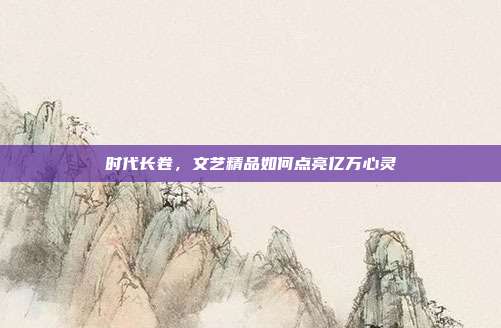 时代长卷,文艺精品如何点亮亿万心灵