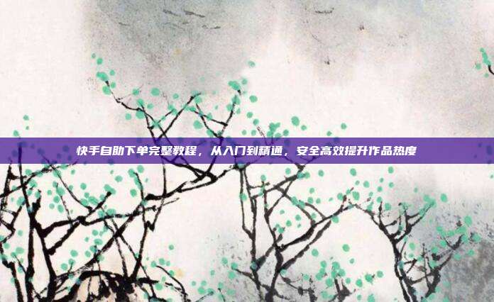 快手自助下单完整教程,从入门到精通,安全高效提升作品热度
