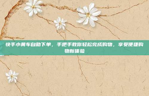 快手小黄车自助下单,手把手教你轻松完成购物,享受便捷购物新体验