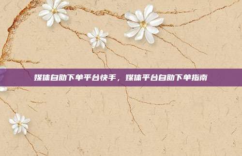 媒体自助下单平台快手，媒体平台自助下单指南