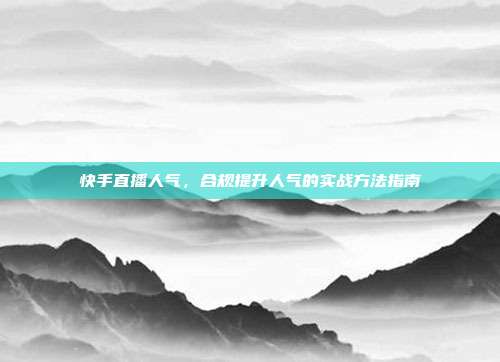 快手直播人气,合规提升人气的实战方法指南