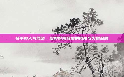 快手假人气网站,虚假繁荣背后的陷阱与火眼金睛