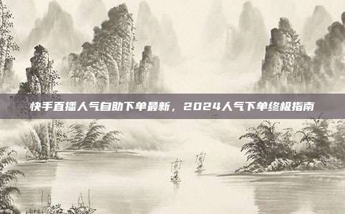 快手直播人气自助下单最新,2024人气下单终极指南