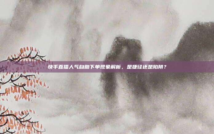 快手直播人气自助下单现象解析,是捷径还是陷阱?