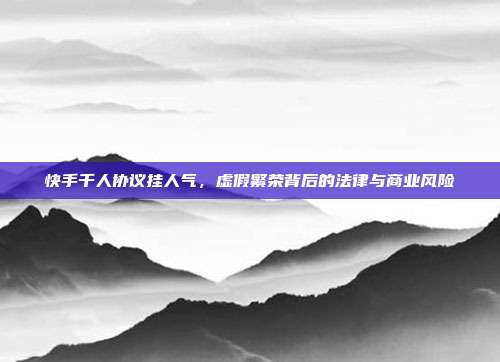 快手千人协议挂人气,虚假繁荣背后的法律与商业风险
