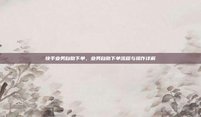 快手业务自助下单,业务自助下单流程与操作详解