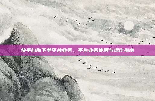 快手自助下单平台业务,平台业务使用与操作指南