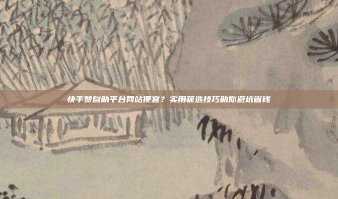 快手赞自助平台网站便宜?实用筛选技巧助你避坑省钱