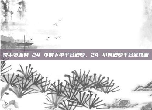 快手赞业务 24 小时下单平台秒赞,24 小时秒赞平台全攻略