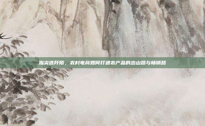指尖连阡陌,农村电商如何打通农产品的出山路与畅销路