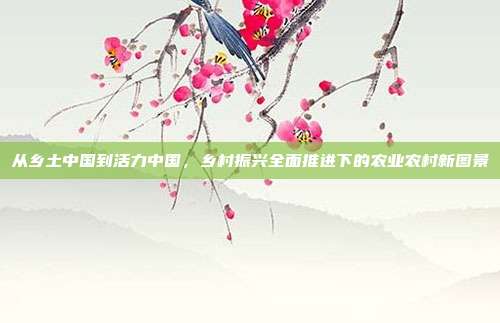 从乡土中国到活力中国，乡村振兴全面推进下的农业农村新图景
