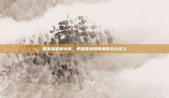 精准滴灌解忧难，把温暖送到困难群众心坎上
