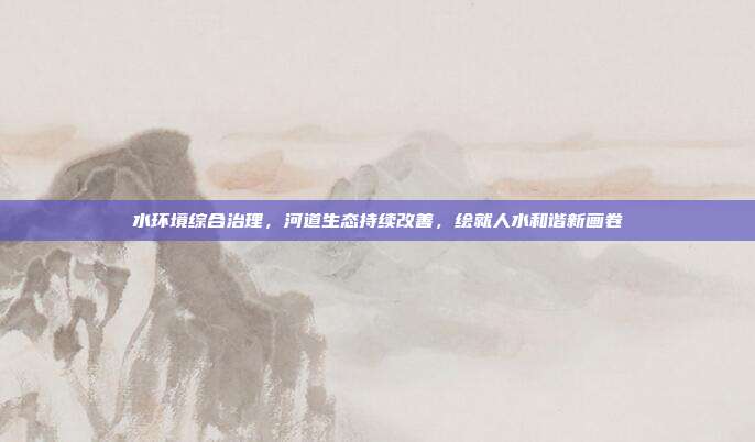 水环境综合治理，河道生态持续改善，绘就人水和谐新画卷
