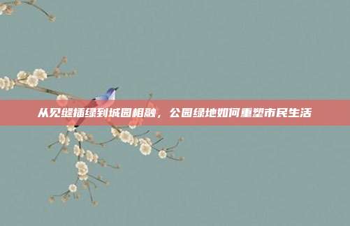 从见缝插绿到城园相融，公园绿地如何重塑市民生活