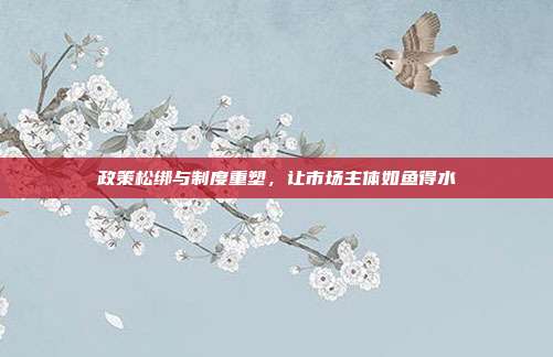 政策松绑与制度重塑，让市场主体如鱼得水