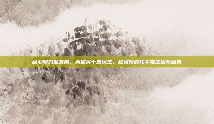 凝心聚力促发展，真抓实干惠民生，绘就新时代幸福生活新图景
