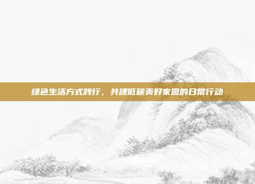 绿色生活方式践行，共建低碳美好家园的日常行动