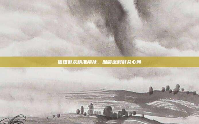 困难群众精准帮扶，温暖送到群众心间