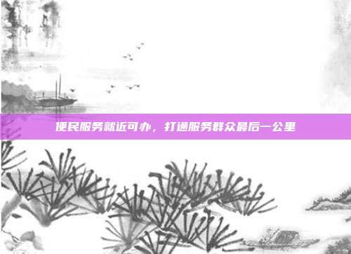 便民服务就近可办，打通服务群众最后一公里