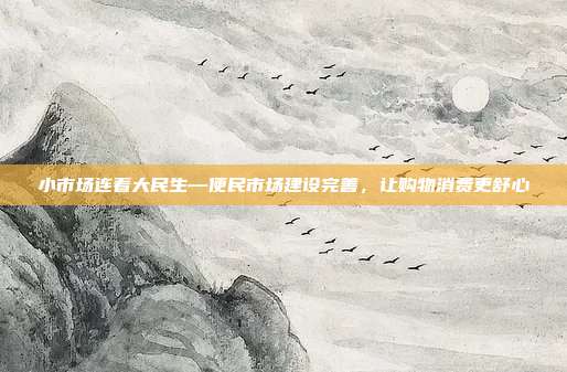 小市场连着大民生—便民市场建设完善,让购物消费更舒心