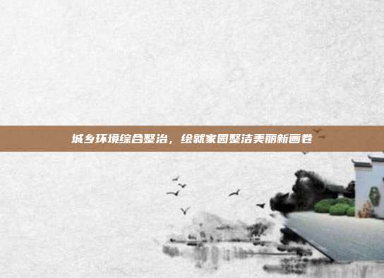 城乡环境综合整治,绘就家园整洁美丽新画卷