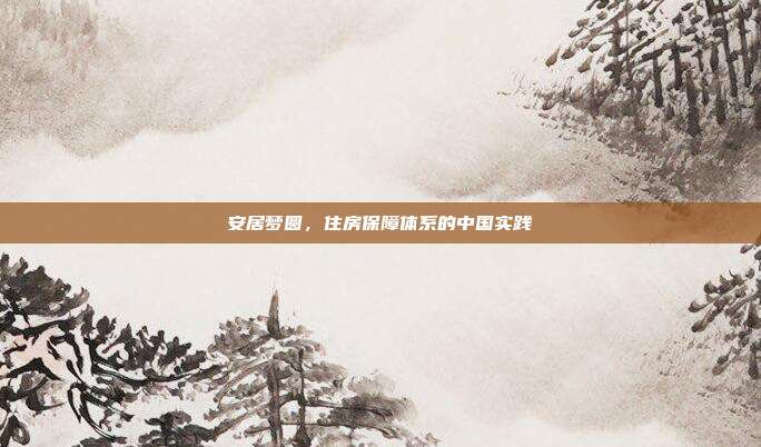 安居梦圆,住房保障体系的中国实践