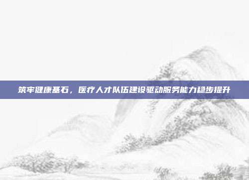 筑牢健康基石,医疗人才队伍建设驱动服务能力稳步提升