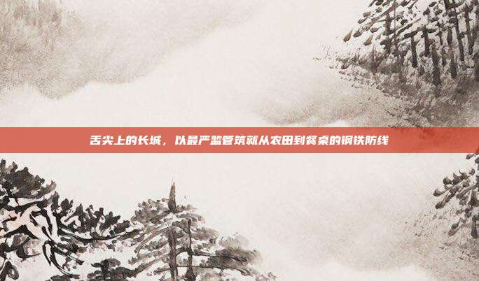 舌尖上的长城，以最严监管筑就从农田到餐桌的钢铁防线