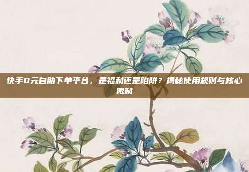 快手0元自助下单平台，是福利还是陷阱？揭秘使用规则与核心限制