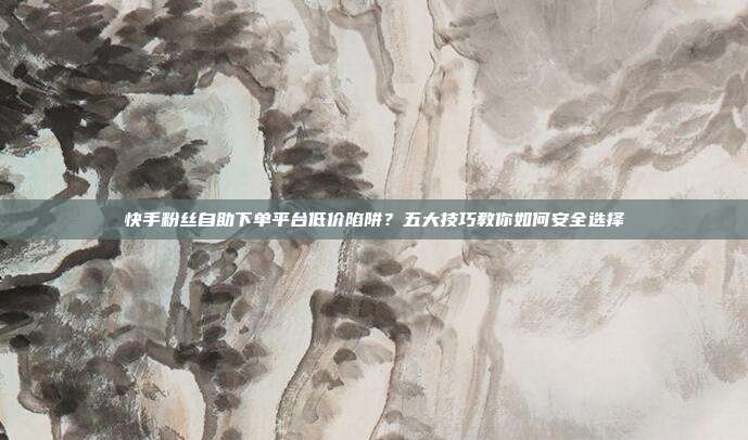 快手粉丝自助下单平台低价陷阱?五大技巧教你如何安全选择