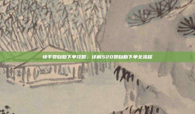 快手赞自助下单攻略,详解520赞自助下单全流程