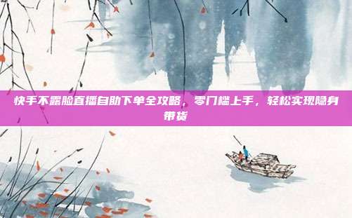 快手不露脸直播自助下单全攻略,零门槛上手,轻松实现隐身带货