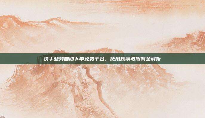 快手业务自助下单免费平台,使用规则与限制全解析