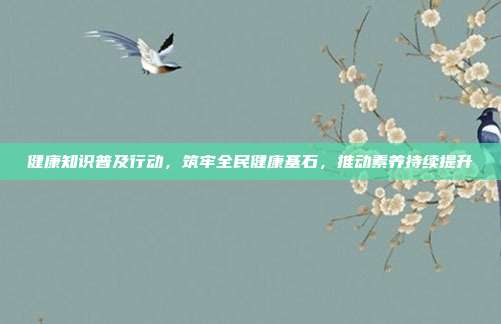 健康知识普及行动,筑牢全民健康基石,推动素养持续提升