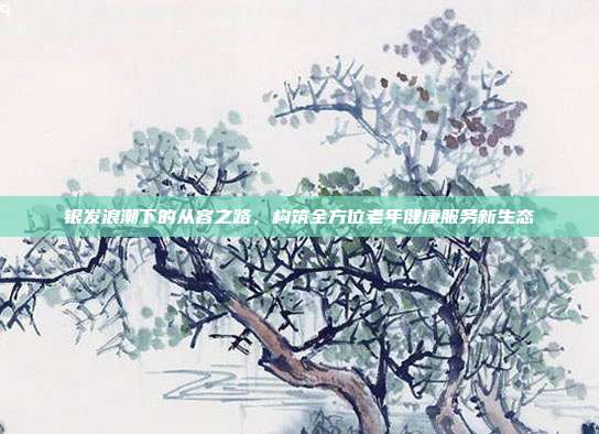 银发浪潮下的从容之路,构筑全方位老年健康服务新生态