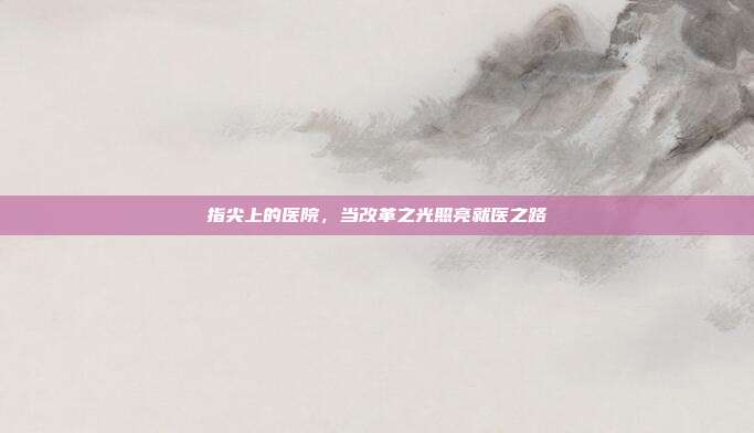 指尖上的医院,当改革之光照亮就医之路