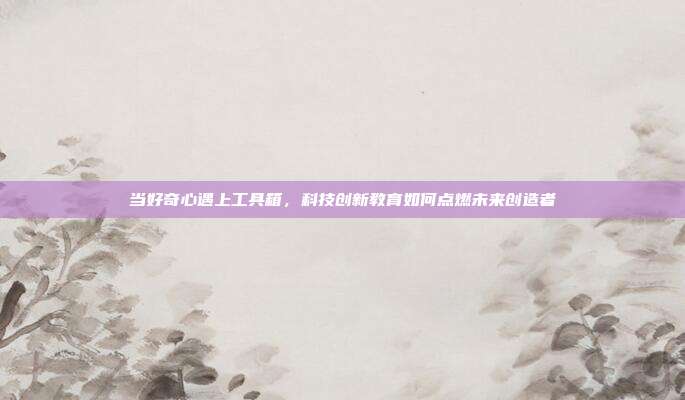 当好奇心遇上工具箱,科技创新教育如何点燃未来创造者